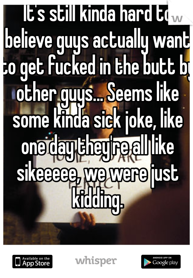 It's still kinda hard to believe guys actually want to get fucked in the butt by other guys... Seems like some kinda sick joke, like one day they're all like sikeeeee, we were just kidding. 