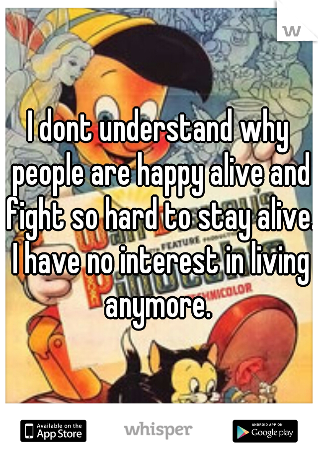 I dont understand why people are happy alive and fight so hard to stay alive. I have no interest in living anymore. 