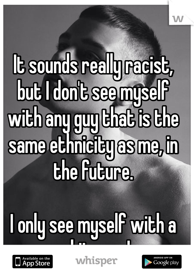 It sounds really racist, but I don't see myself with any guy that is the same ethnicity as me, in the future.

I only see myself with a white guy! 