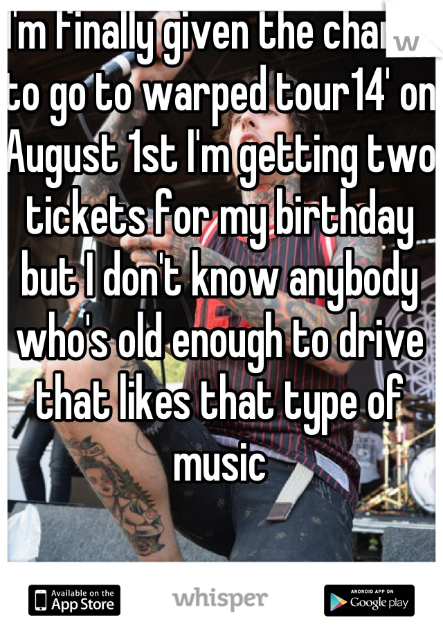 I'm finally given the chance to go to warped tour14' on August 1st I'm getting two tickets for my birthday but I don't know anybody who's old enough to drive that likes that type of music