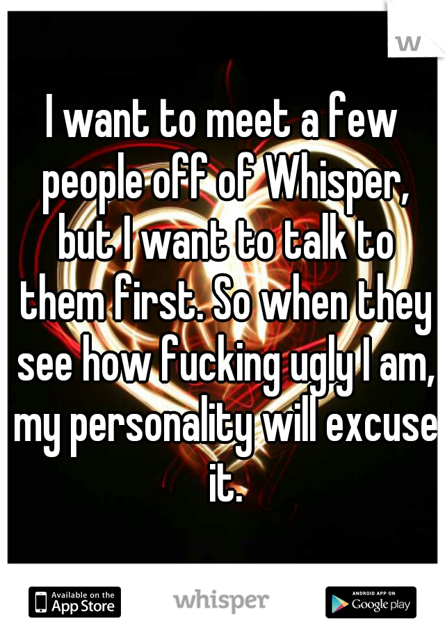 I want to meet a few people off of Whisper, but I want to talk to them first. So when they see how fucking ugly I am, my personality will excuse it.