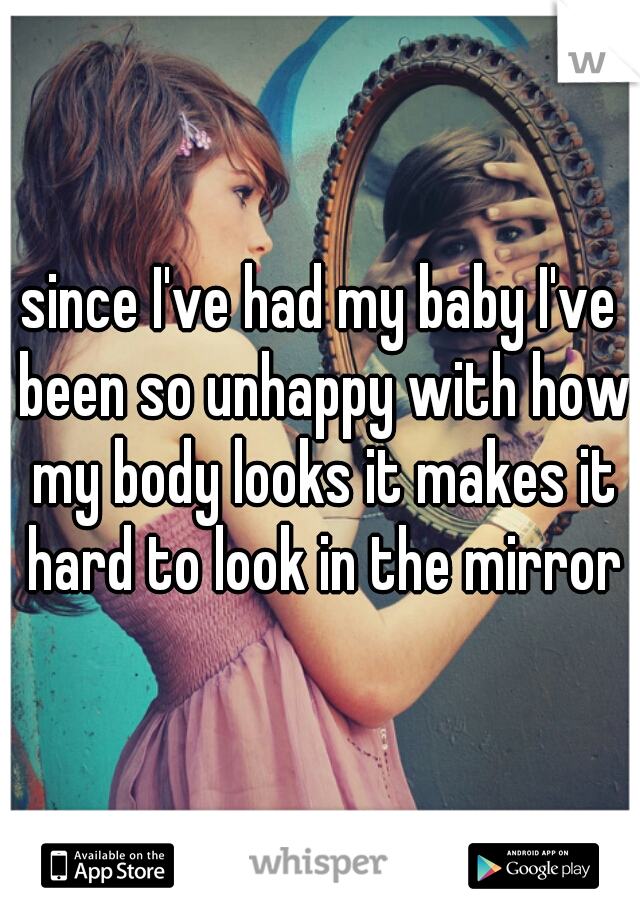 since I've had my baby I've been so unhappy with how my body looks it makes it hard to look in the mirror