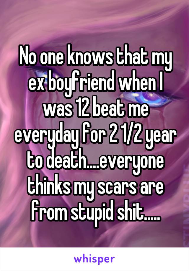 No one knows that my ex boyfriend when I was 12 beat me everyday for 2 1/2 year to death....everyone thinks my scars are from stupid shit.....