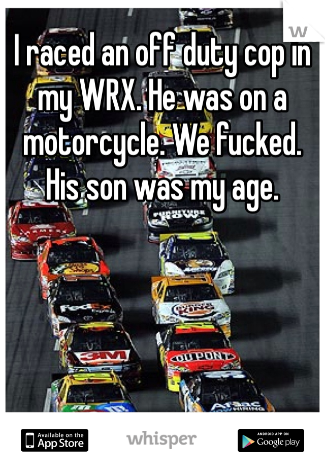 I raced an off duty cop in my WRX. He was on a motorcycle. We fucked. His son was my age. 