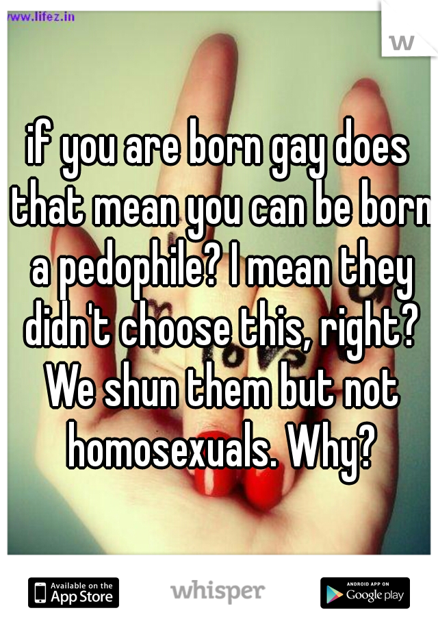if you are born gay does that mean you can be born a pedophile? I mean they didn't choose this, right? We shun them but not homosexuals. Why?