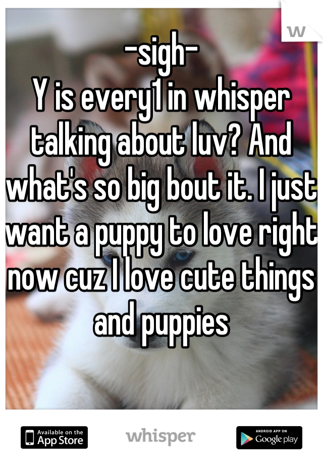 -sigh-
Y is every1 in whisper talking about luv? And what's so big bout it. I just want a puppy to love right now cuz I love cute things and puppies