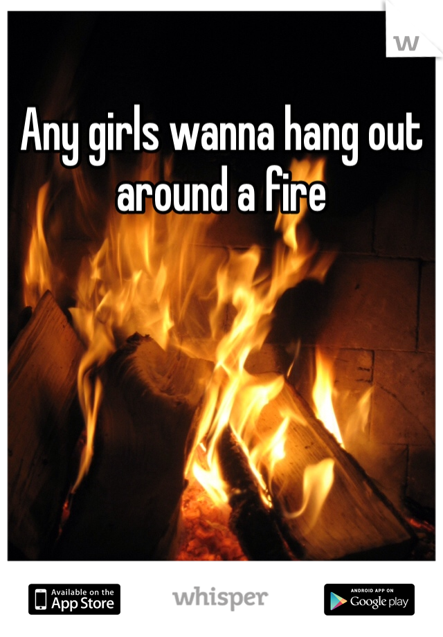 Any girls wanna hang out around a fire