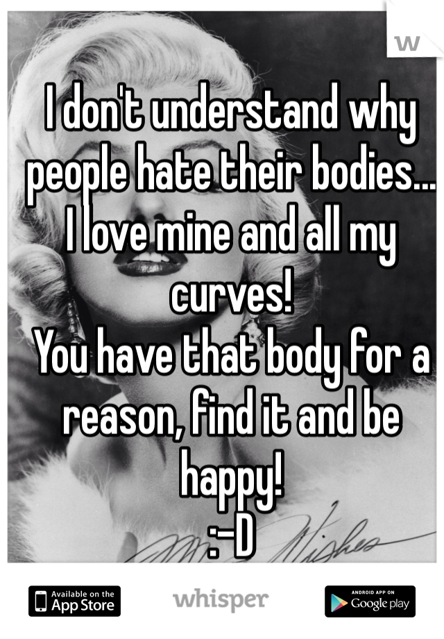 I don't understand why people hate their bodies...
I love mine and all my curves!
You have that body for a reason, find it and be happy!
:-D