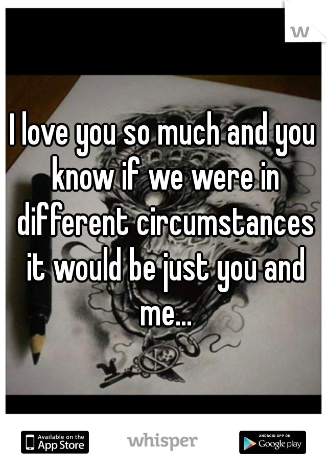I love you so much and you know if we were in different circumstances it would be just you and me...