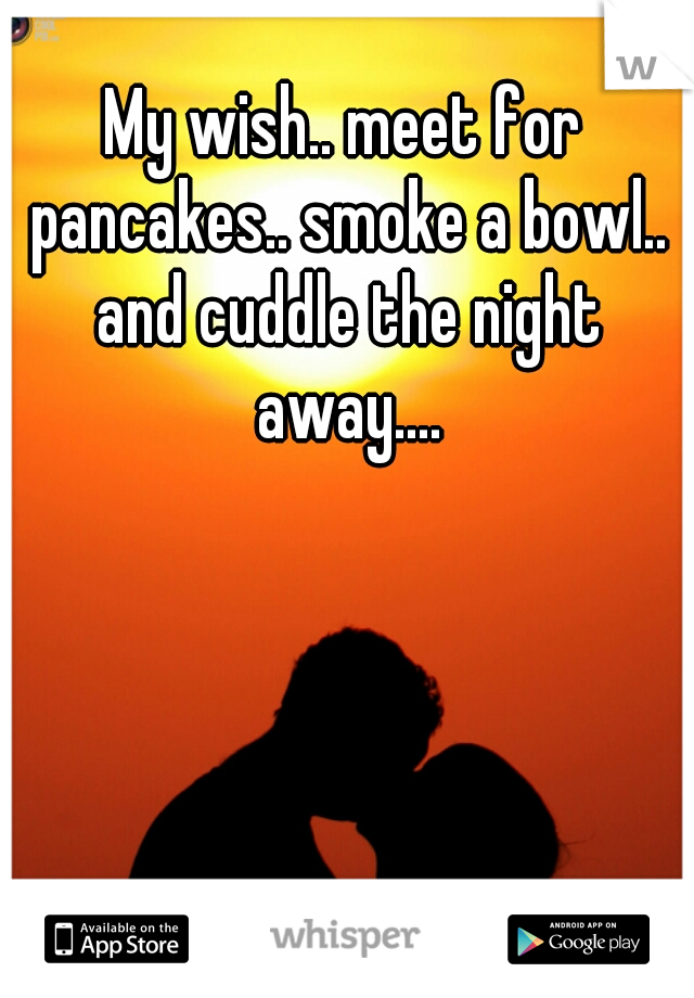 My wish.. meet for pancakes.. smoke a bowl.. and cuddle the night away....