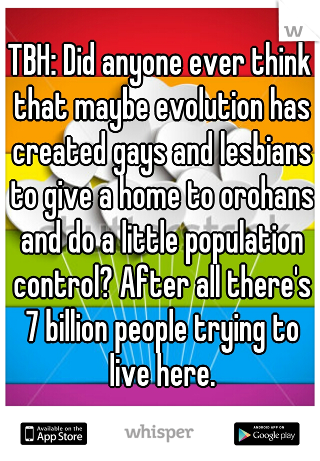 TBH: Did anyone ever think that maybe evolution has created gays and lesbians to give a home to orohans and do a little population control? After all there's 7 billion people trying to live here.