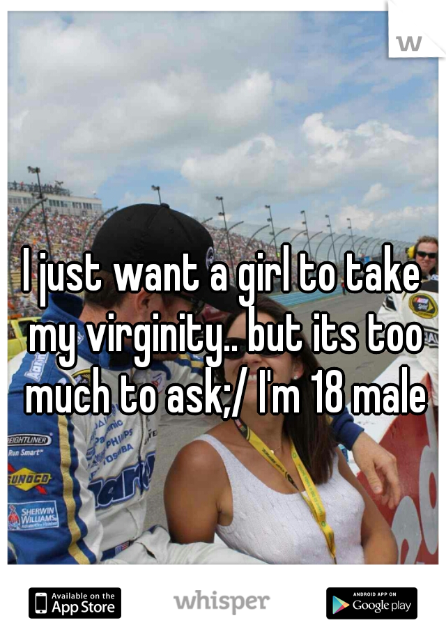 I just want a girl to take my virginity.. but its too much to ask;/ I'm 18 male