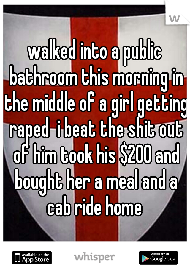 walked into a public bathroom this morning in the middle of a girl getting raped  i beat the shit out of him took his $200 and bought her a meal and a cab ride home 