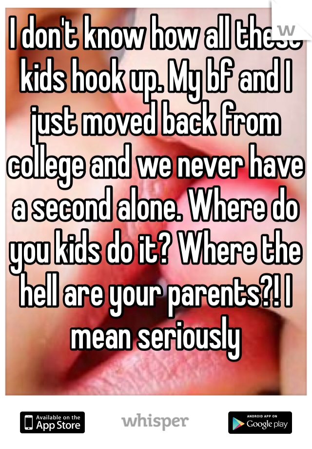 I don't know how all these kids hook up. My bf and I just moved back from college and we never have a second alone. Where do you kids do it? Where the hell are your parents?! I mean seriously