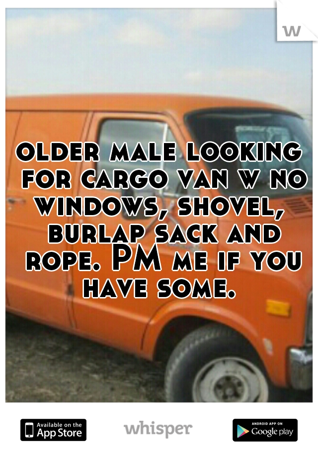 older male looking for cargo van w no windows, shovel,  burlap sack and rope. PM me if you have some. 