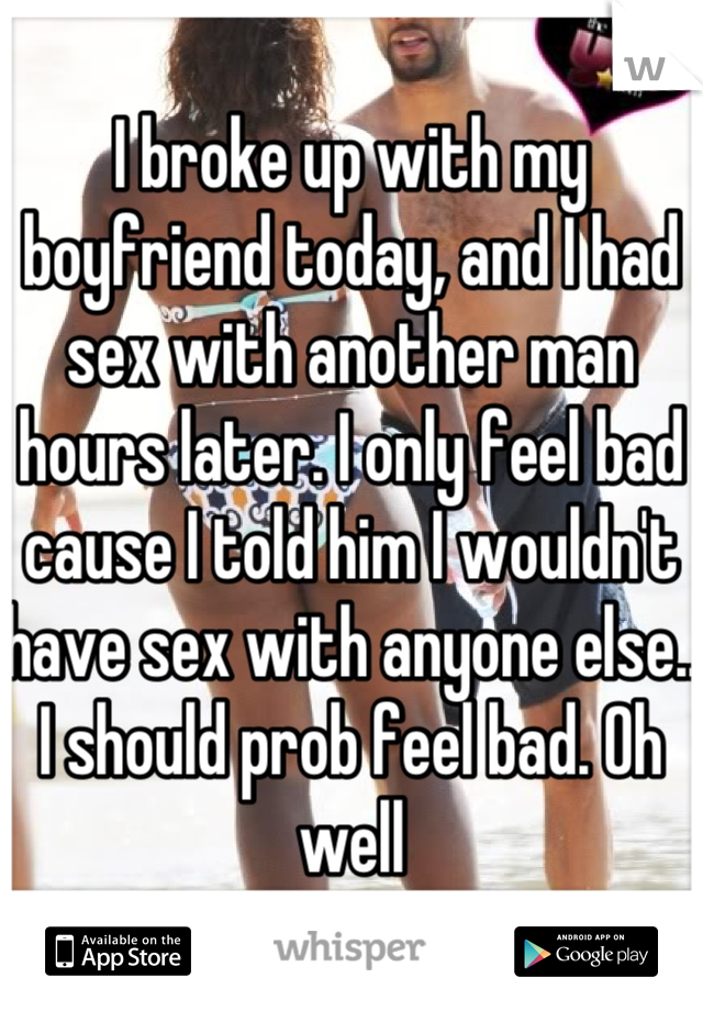 I broke up with my boyfriend today, and I had sex with another man hours later. I only feel bad cause I told him I wouldn't have sex with anyone else.. I should prob feel bad. Oh well