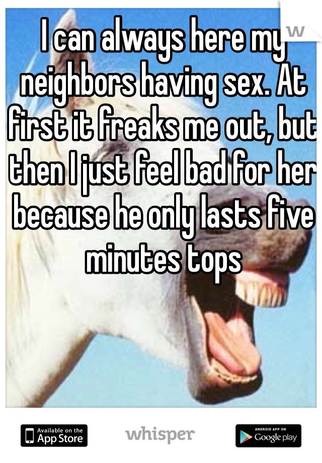 I can always here my neighbors having sex. At first it freaks me out, but then I just feel bad for her because he only lasts five minutes tops