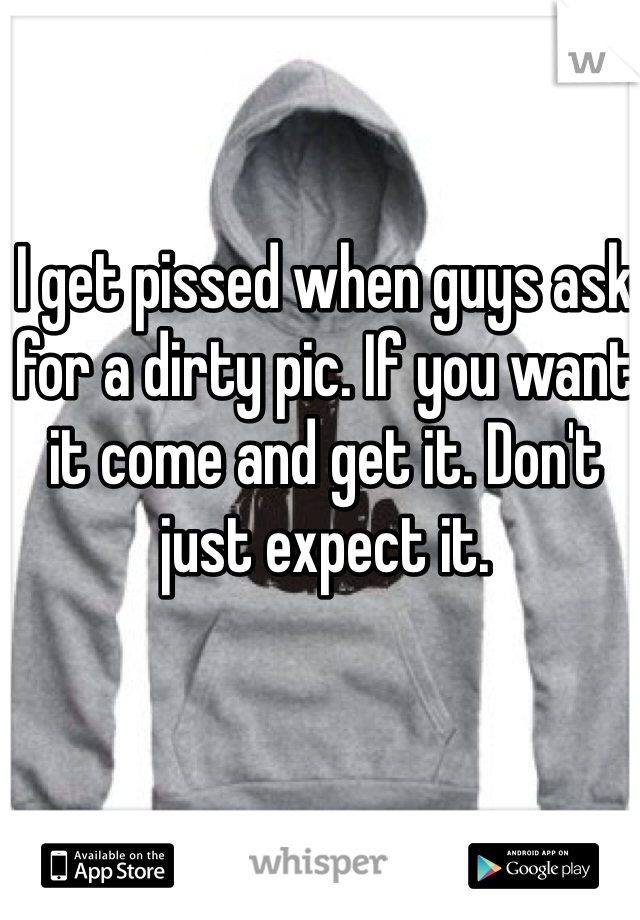 I get pissed when guys ask for a dirty pic. If you want it come and get it. Don't just expect it. 