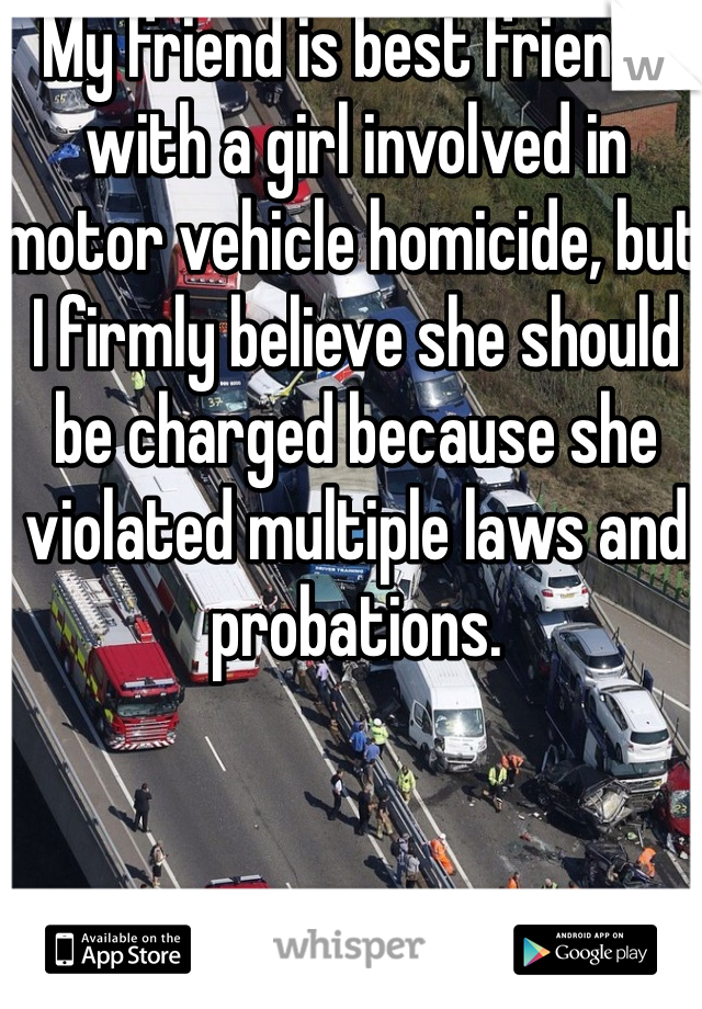 My friend is best friends with a girl involved in motor vehicle homicide, but I firmly believe she should be charged because she violated multiple laws and probations. 