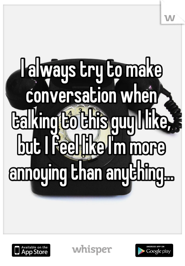 I always try to make conversation when talking to this guy I like, but I feel like I'm more annoying than anything...