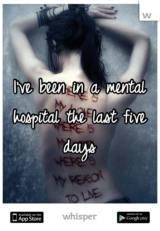 I've been in a mental hospital the last five days 