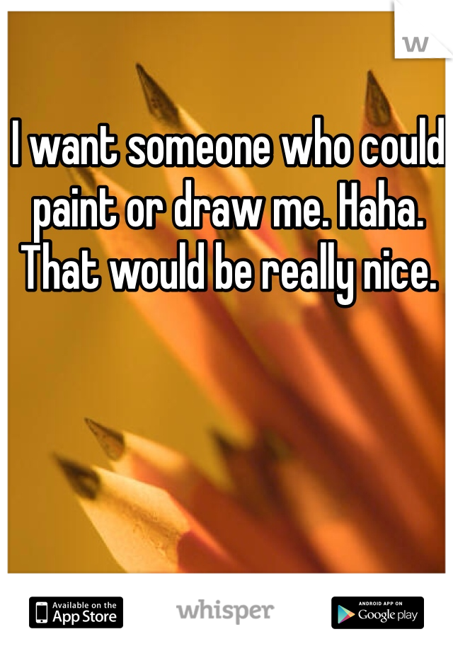 I want someone who could paint or draw me. Haha. That would be really nice. 