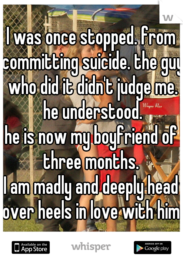 I was once stopped. from committing suicide. the guy who did it didn't judge me. he understood.
he is now my boyfriend of three months. 
I am madly and deeply head over heels in love with him. 