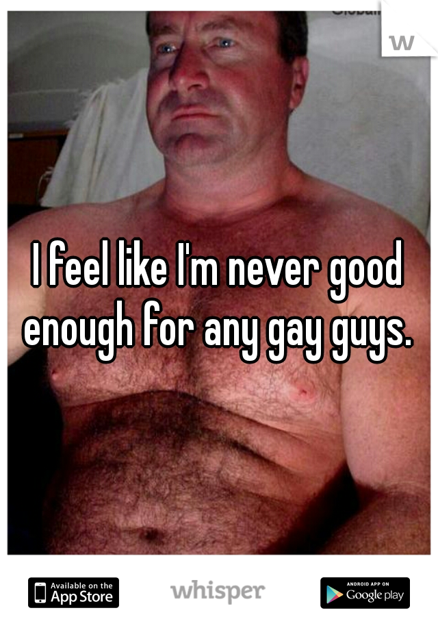 I feel like I'm never good enough for any gay guys. 