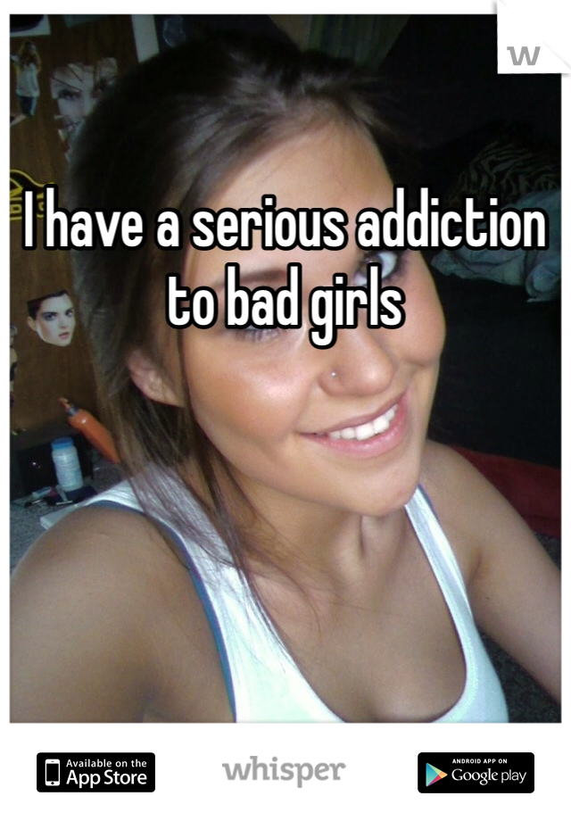 I have a serious addiction to bad girls
