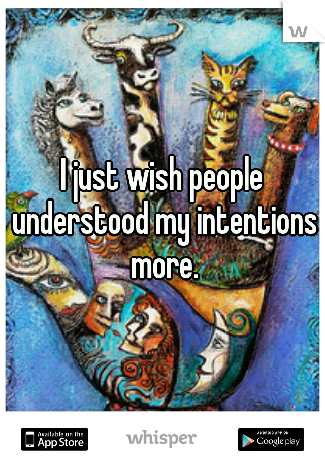 I just wish people understood my intentions more.