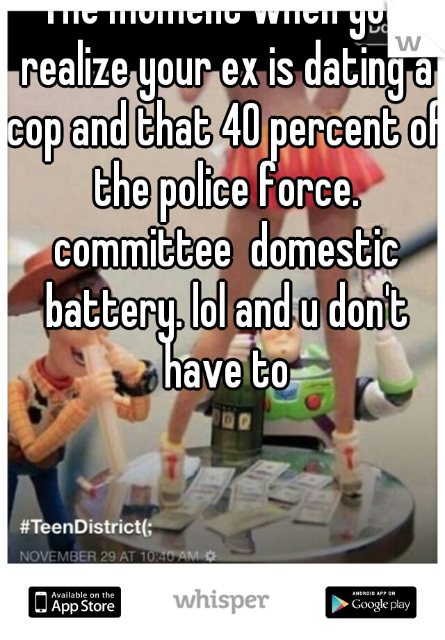 The moment when you realize your ex is dating a cop and that 40 percent of the police force. committee  domestic battery. lol and u don't have to