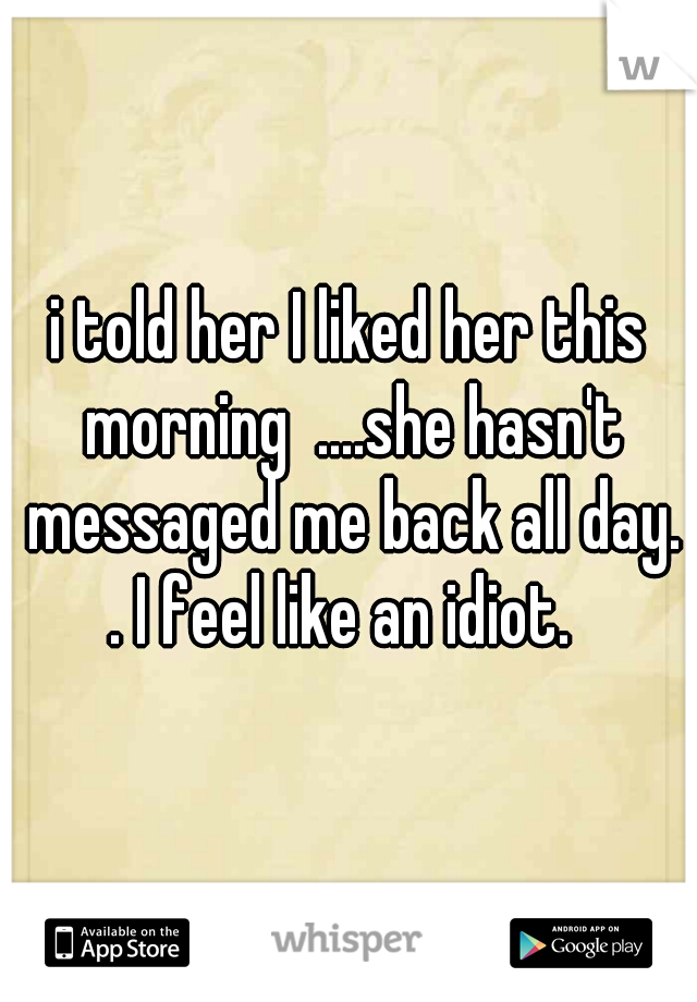 i told her I liked her this morning  ....she hasn't messaged me back all day. . I feel like an idiot.  