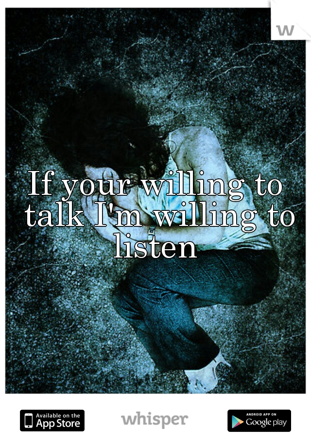 If your willing to talk I'm willing to listen 