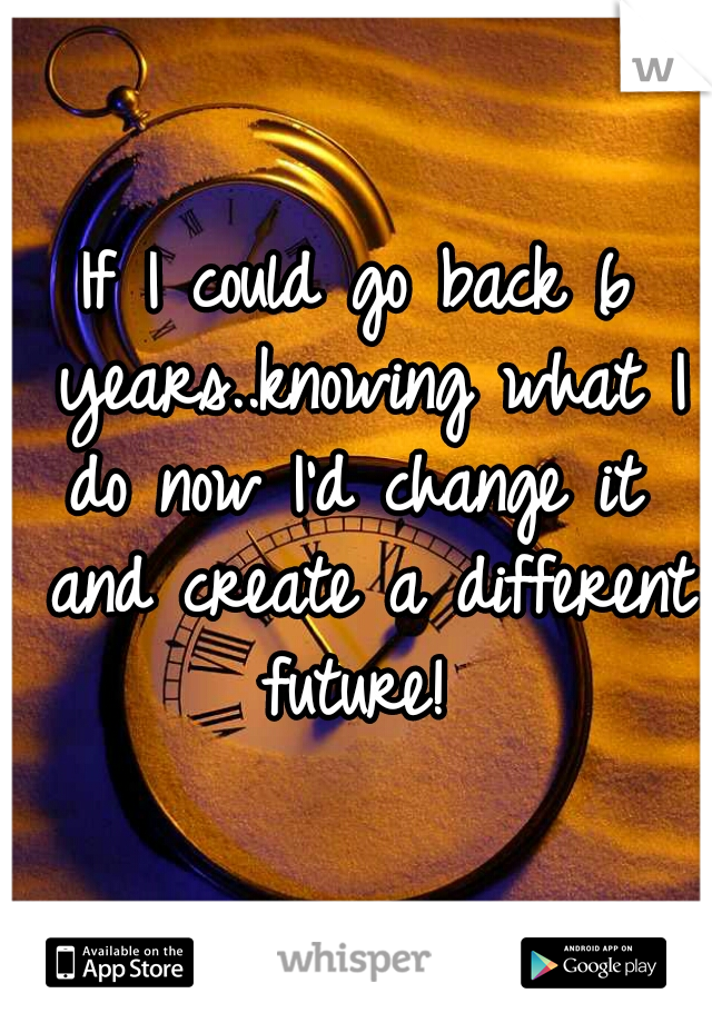 If I could go back 6 years..knowing what I do now I'd change it  and create a different future! 