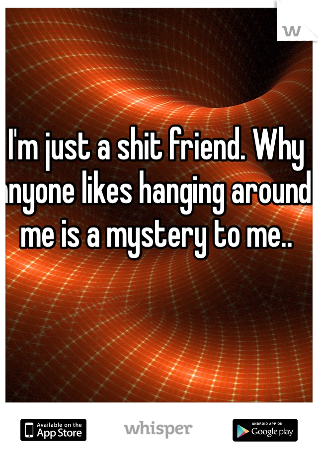 I'm just a shit friend. Why anyone likes hanging around me is a mystery to me..
