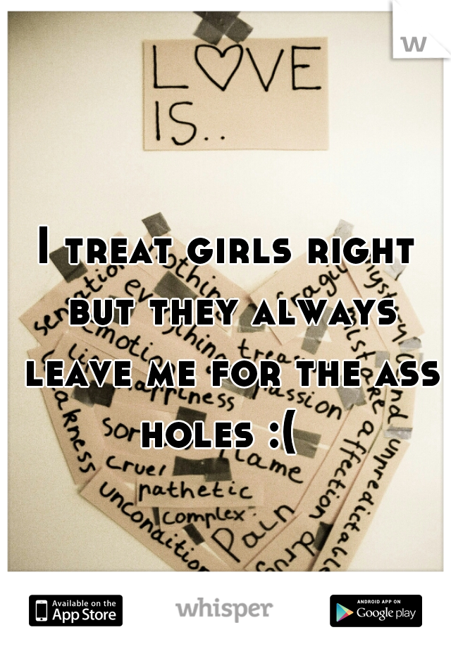 I treat girls right but they always leave me for the ass holes :(  