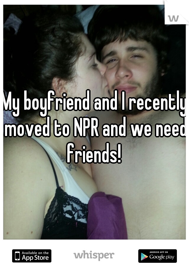 My boyfriend and I recently moved to NPR and we need friends! 