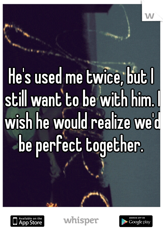 He's used me twice, but I still want to be with him. I wish he would realize we'd be perfect together. 