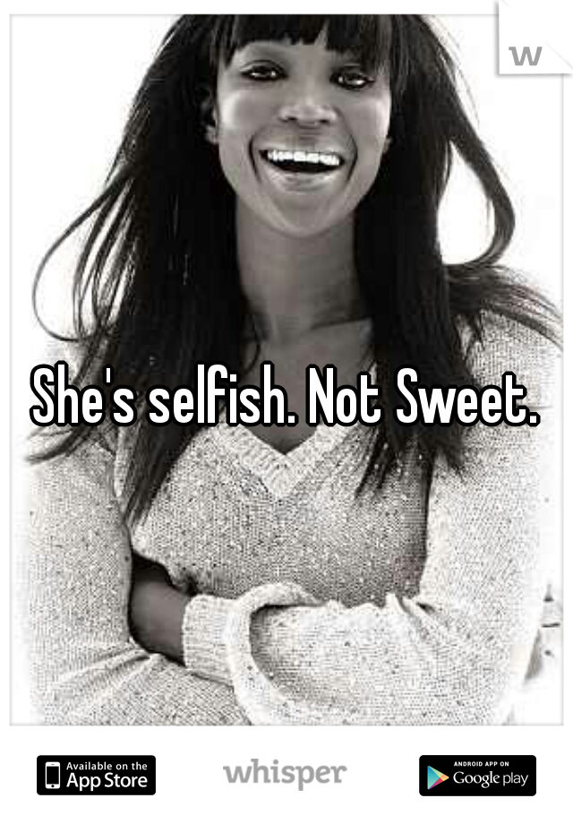 She's selfish. Not Sweet.