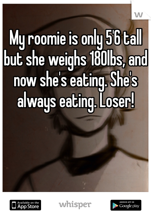 My roomie is only 5'6 tall but she weighs 180lbs, and now she's eating. She's always eating. Loser! 