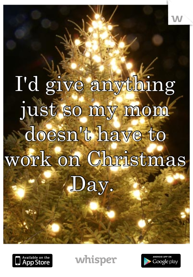 I'd give anything just so my mom doesn't have to work on Christmas Day. 