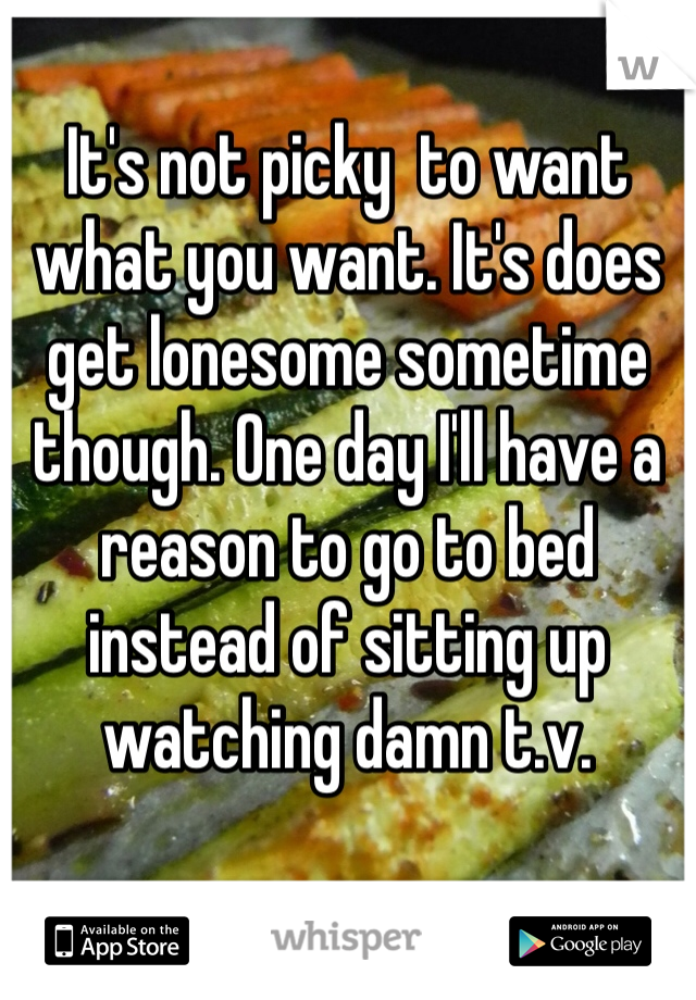 It's not picky  to want what you want. It's does get lonesome sometime  though. One day I'll have a reason to go to bed instead of sitting up watching damn t.v.