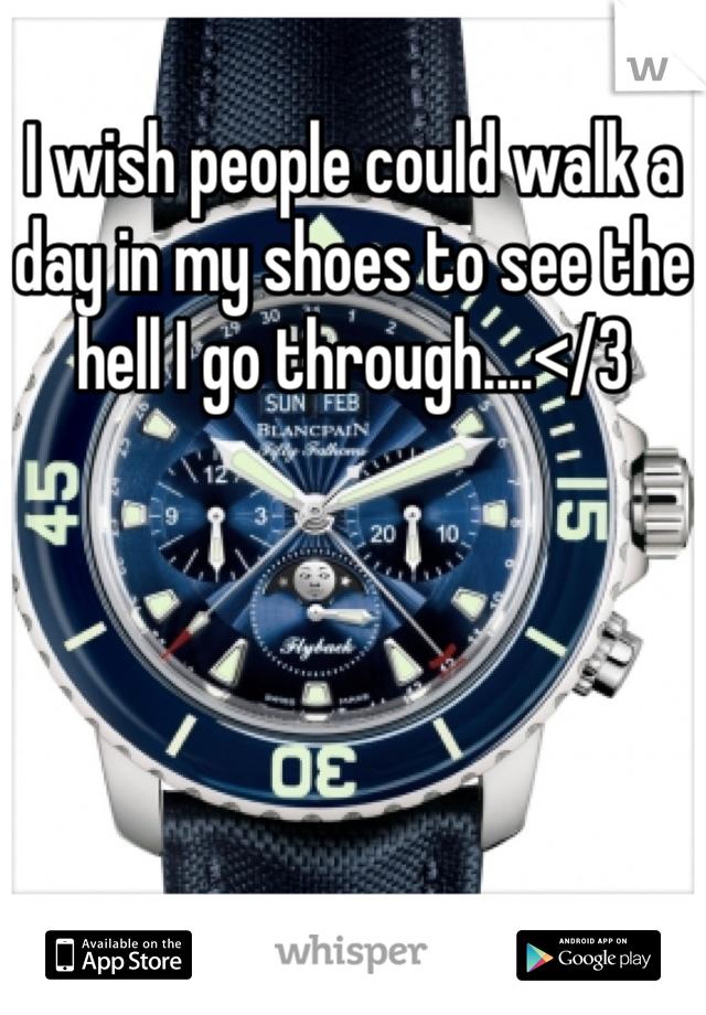 I wish people could walk a day in my shoes to see the hell I go through....</3