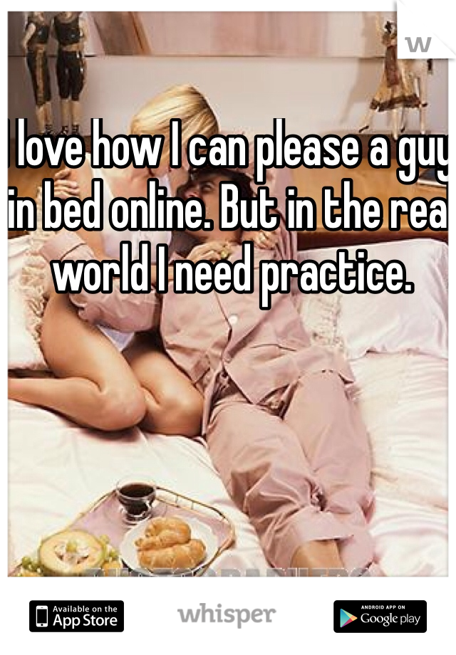 I love how I can please a guy in bed online. But in the real world I need practice. 