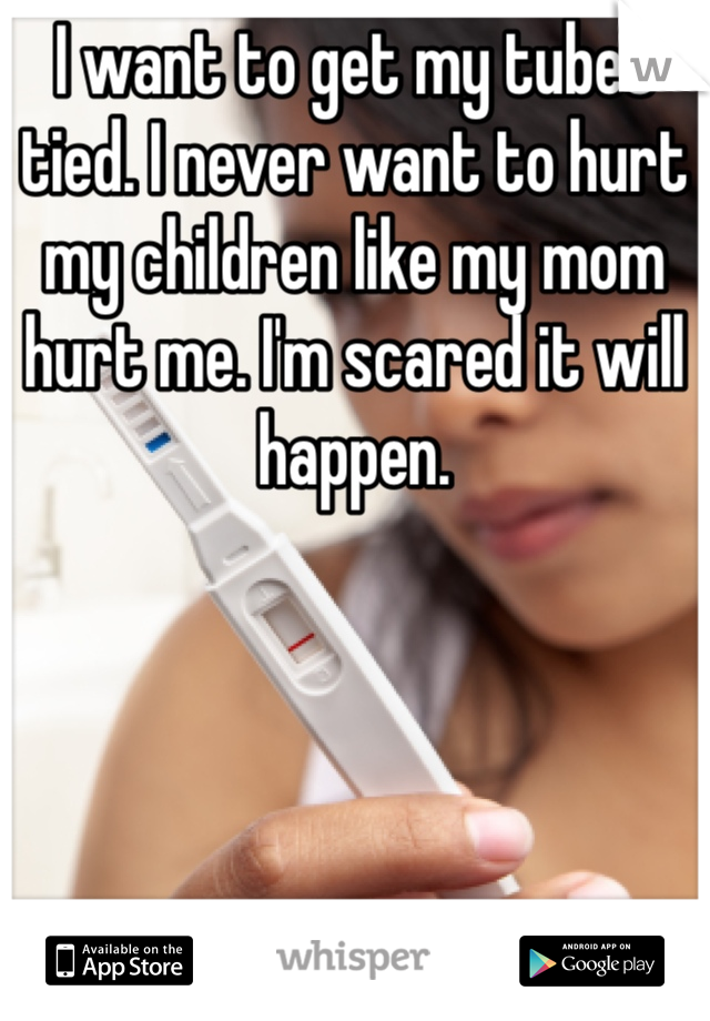 I want to get my tubes tied. I never want to hurt my children like my mom hurt me. I'm scared it will happen. 