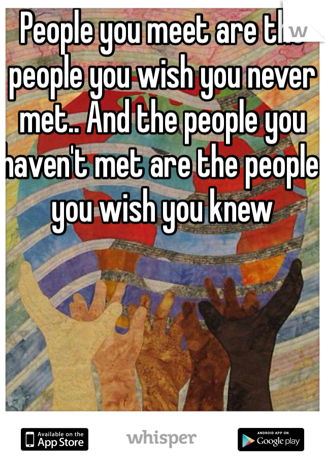 People you meet are the people you wish you never met.. And the people you haven't met are the people you wish you knew