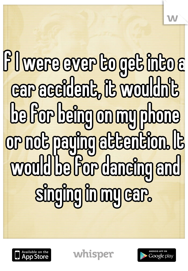 If I were ever to get into a car accident, it wouldn't be for being on my phone or not paying attention. It would be for dancing and singing in my car. 