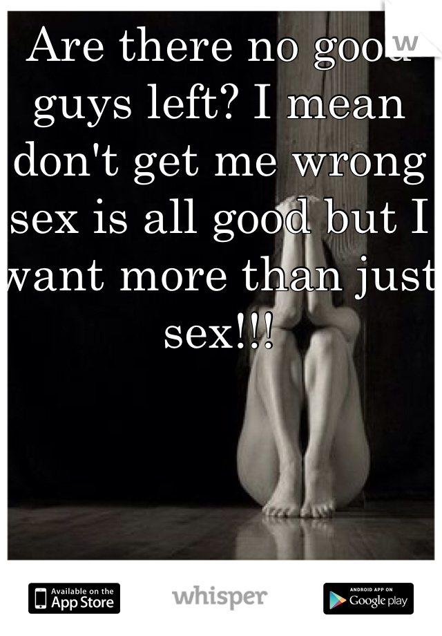 Are there no good guys left? I mean don't get me wrong sex is all good but I want more than just sex!!! 
