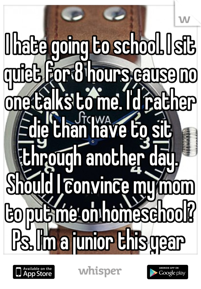 I hate going to school. I sit quiet for 8 hours cause no one talks to me. I'd rather die than have to sit through another day.  Should I convince my mom to put me on homeschool?
Ps. I'm a junior this year 
