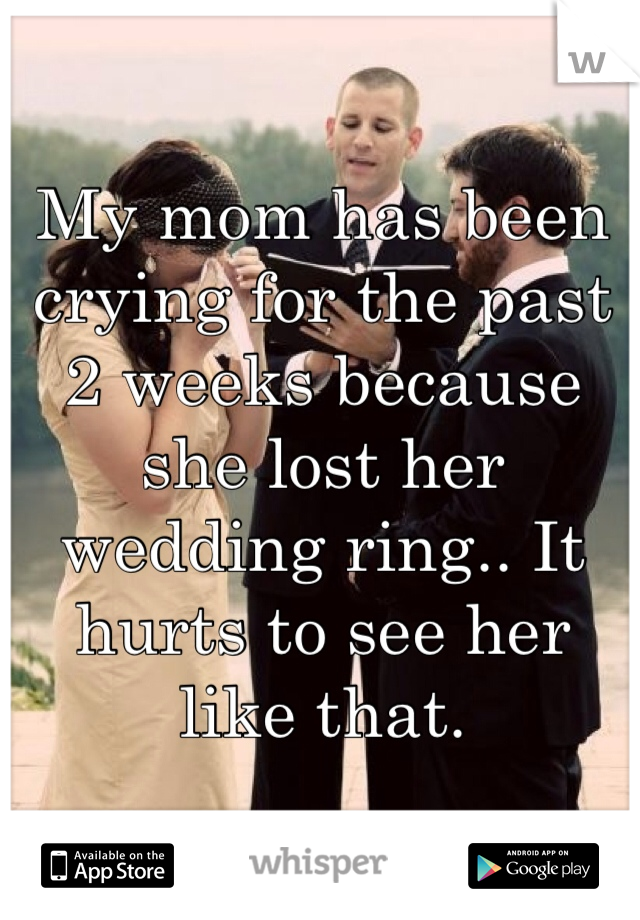My mom has been crying for the past 2 weeks because she lost her wedding ring.. It hurts to see her like that.